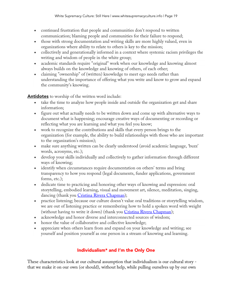 White Supremacy Culure: Still Here | www.whitesupremacyculture.info | Page 19 continued frustration that people and communities don’t respond to written communication; blaming people and communitics for their failure to respond; those with strong documentation and writing skills are more highly valued, even in organizations where ability to relate to others s key to the mission; collectively and generationally informed in a context where systemic racism privileges the witing and wisdom of people in the white group; academic standards require "original” work when our knowledge and knowing almost always builds on the knowledge and knowing of others, of each other; claiming "ownership" of (written) knowledge to meet ego needs rather than understanding the importance of offering what you write and know to grow and expand the community’s knowing. Antidotes to worship of the written word include: take the time to analyze how people inside and outside the organization get and share information; figure out what actually needs to be written down and come up with alternative ways to document what is happening; encourage creative ways of documenting or recording or reflecting what you are learning and what you feel you know; work to recognize the contributions and skills that every person brings to the organization (for example, the ability to build relationships with those who are important to the organization’s mission); make sure anything written can be clearly understood (avoid academic language, ‘buzz’ words, acronyms, etc.); develop your skills individually and collectively to gather information through different ways of knowing; identify when circumstances require documentation on others’ terms and bring transparency to how you respond (legal documents, funder applications, government forms, ctc. dedicate time to practicing and honoring other ways of knowing and expression: oral storytelling, embodied learning, visual and movement art, silence, meditation, singing, dancing (thank you Cristina Rivera Chapman); practice listening; because our culture doesn’t value oral traditions or storytelling wisdom, we are out of listening practice or remembering how to hold a spoken word with weight (without having to write it down) (thank you Cristina Rivera Chapman); acknowledge and honor diverse and interconnected sources of wisdom; honor the value of collaborative and collective knowledge; appreciate when others learn from and expand on your knowledge and writing; sce yourself and position yourself as one person in a stream of knowing and learning Individualism* and I’m the Only One These characteristics look at our cultural assumption that individualism is our cultural story - that we make it on our own (or should), without help, while pulling ourselves up by our own